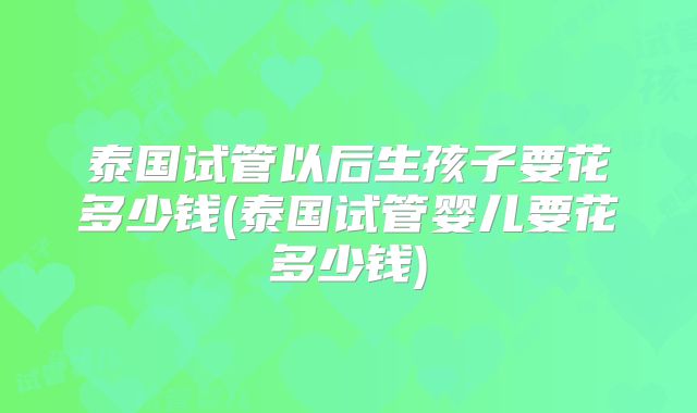 泰国试管以后生孩子要花多少钱(泰国试管婴儿要花多少钱)