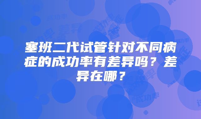 塞班二代试管针对不同病症的成功率有差异吗？差异在哪？