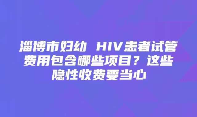 淄博市妇幼 HIV患者试管费用包含哪些项目？这些隐性收费要当心
