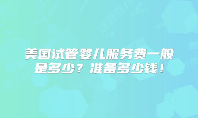 美国试管婴儿服务费一般是多少？准备多少钱！