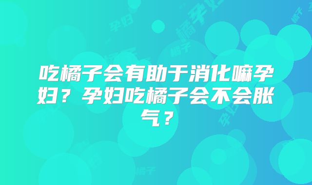 吃橘子会有助于消化嘛孕妇?孕妇吃橘子会不会胀气?