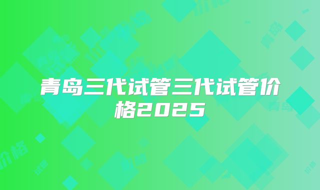 青岛三代试管三代试管价格2025
