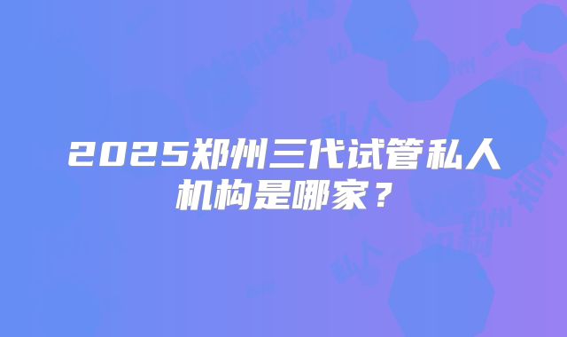 2025郑州三代试管私人机构是哪家?