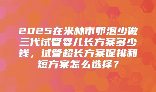 2025在米林市卵泡少做三代试管婴儿长方案多少钱，试管超长方案促排和短方案怎么选择？