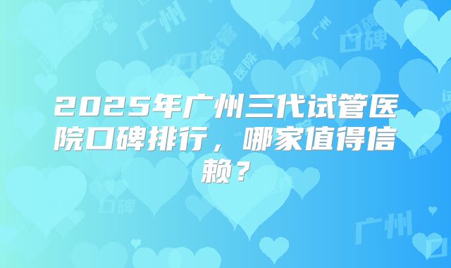2025年广州三代试管医院口碑排行，哪家值得信赖？