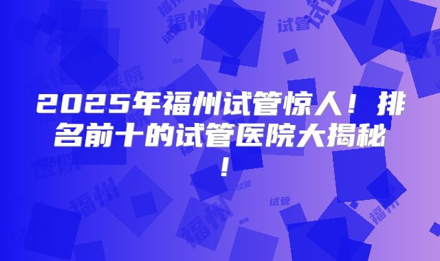 2025年福州试管惊人！排名前十的试管医院大揭秘！