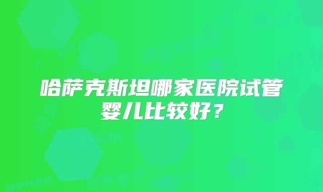 哈萨克斯坦哪家医院试管婴儿比较好？