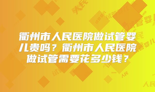 衢州市人民医院做试管婴儿贵吗？衢州市人民医院做试管需要花多少钱？