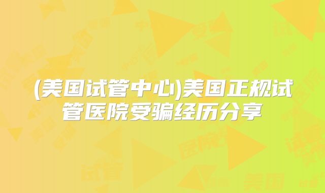 (美国试管中心)美国正规试管医院受骗经历分享