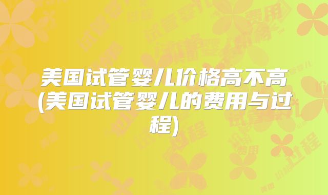 美国试管婴儿价格高不高(美国试管婴儿的费用与过程)