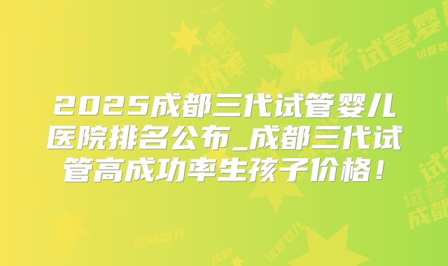2025成都三代试管婴儿医院排名公布_成都三代试管高成功率生孩子价格！