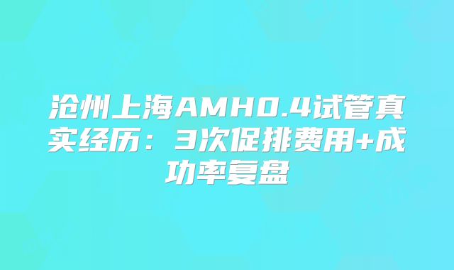 沧州上海AMH0.4试管真实经历：3次促排费用+成功率复盘