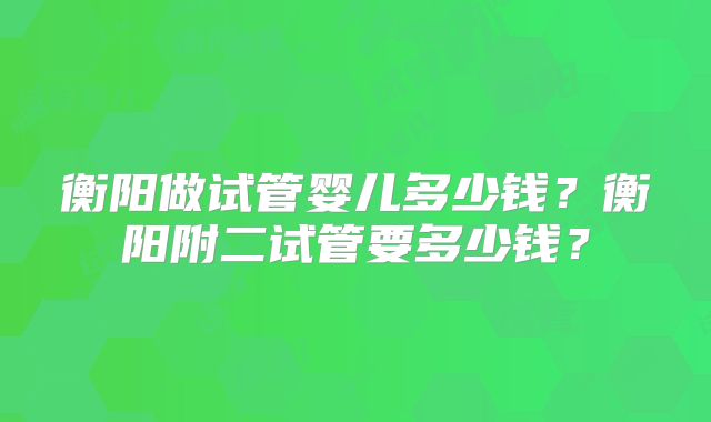 衡阳做试管婴儿多少钱？衡阳附二试管要多少钱？