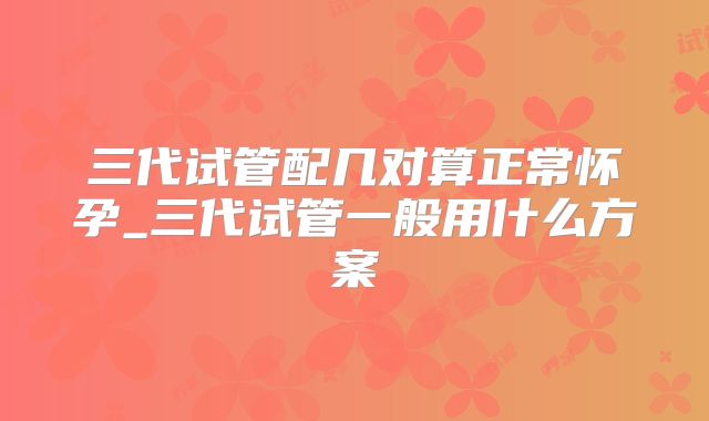 三代试管配几对算正常怀孕_三代试管一般用什么方案