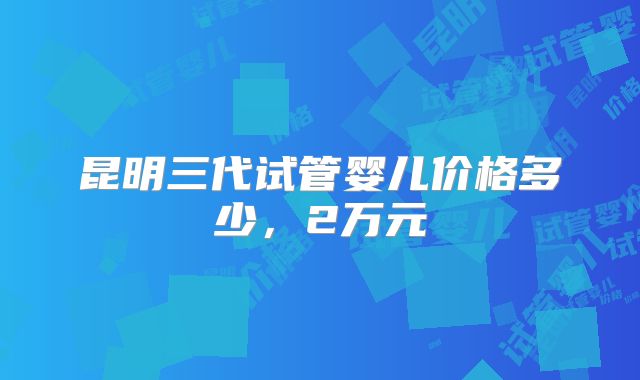 昆明三代试管婴儿价格多少,2万元