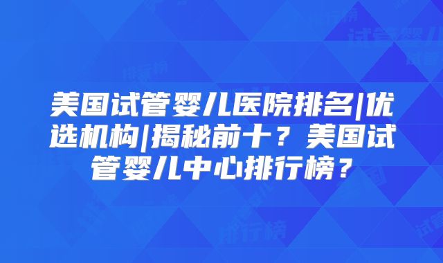 美国试管婴儿医院排名|优选机构|揭秘前十？美国试管婴儿中心排行榜？