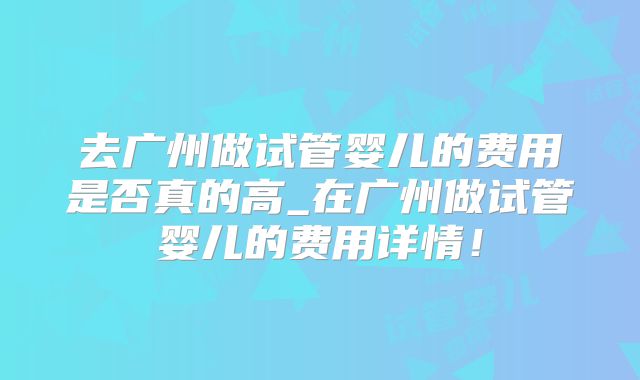 去广州做试管婴儿的费用是否真的高_在广州做试管婴儿的费用详情！