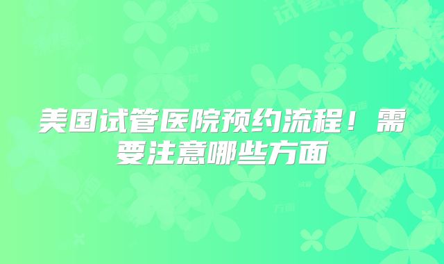 美国试管医院预约流程！需要注意哪些方面