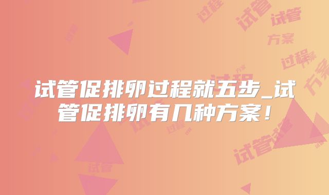 试管促排卵过程就五步_试管促排卵有几种方案！