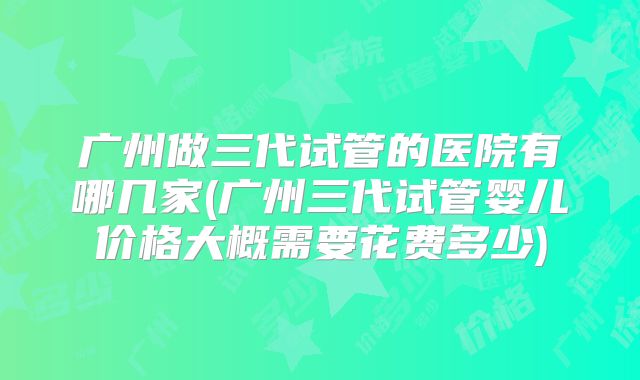 广州做三代试管的医院有哪几家(广州三代试管婴儿价格大概需要花费多少)