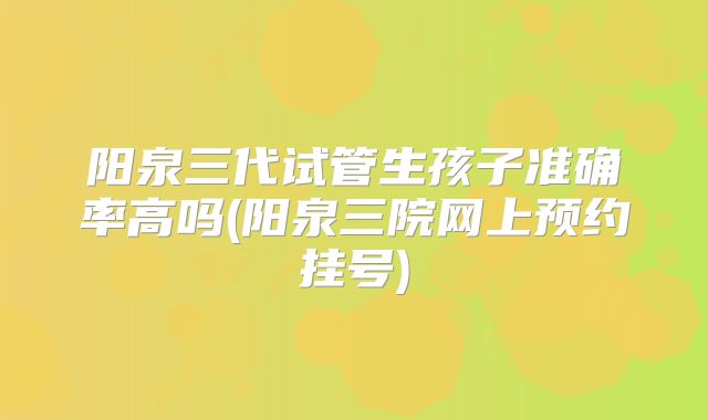 阳泉三代试管生孩子准确率高吗(阳泉三院网上预约挂号)