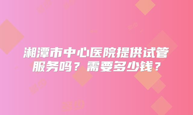 湘潭市中心医院提供试管服务吗？需要多少钱？
