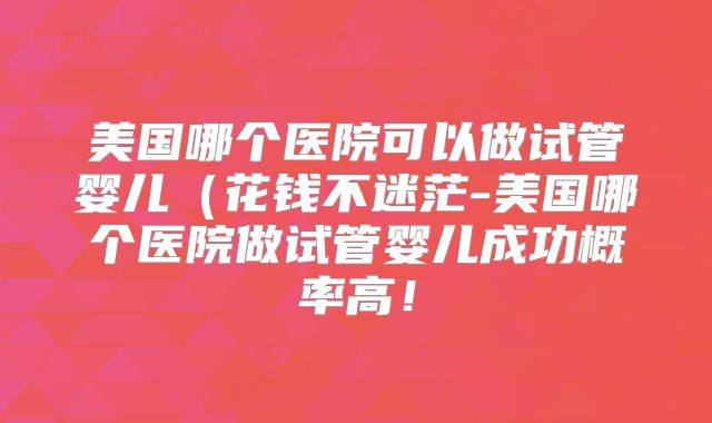 美国哪个医院可以做试管婴儿（花钱不迷茫-美国哪个医院做试管婴儿成功概率高！