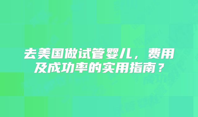去美国做试管婴儿，费用及成功率的实用指南？
