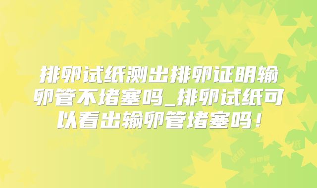 排卵试纸测出排卵证明输卵管不堵塞吗_排卵试纸可以看出输卵管堵塞吗！