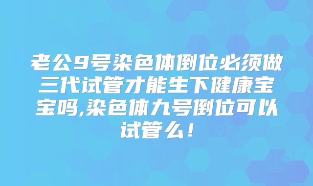 老公9号染色体倒位必须做三代试管才能生下健康宝宝吗,染色体九号倒位可以试管么！