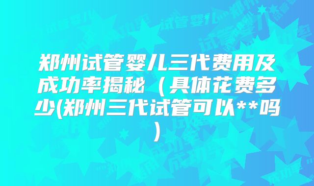 郑州试管婴儿三代费用及成功率揭秘(具体花费多少(郑州三代试管可以**吗)