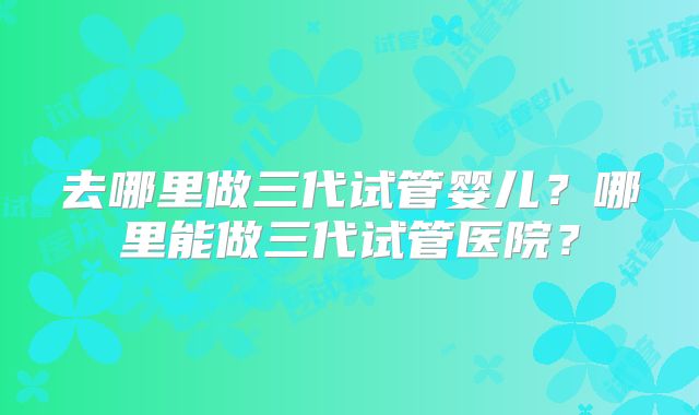 去哪里做三代试管婴儿？哪里能做三代试管医院？
