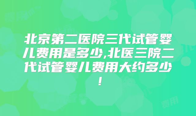北京第二医院三代试管婴儿费用是多少,北医三院二代试管婴儿费用大约多少！