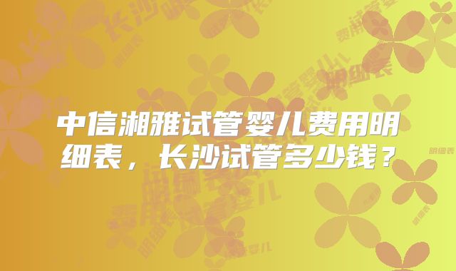 中信湘雅试管婴儿费用明细表，长沙试管多少钱？