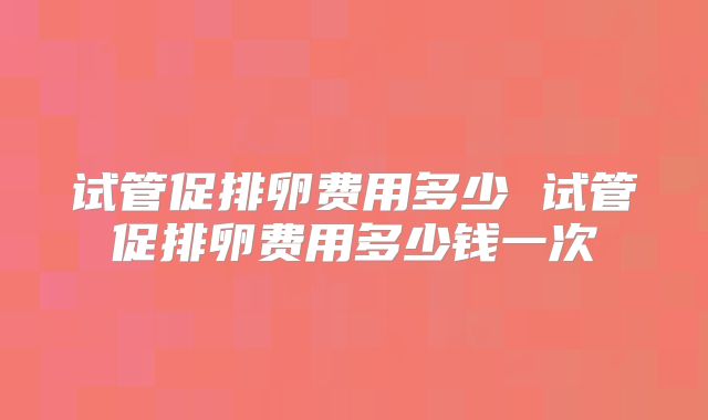 试管促排卵费用多少 试管促排卵费用多少钱一次