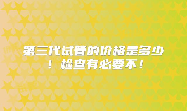 第三代试管的价格是多少!检查有必要不!
