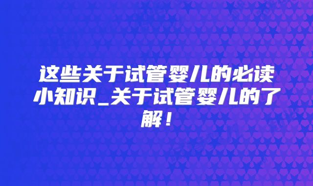这些关于试管婴儿的必读小知识_关于试管婴儿的了解！