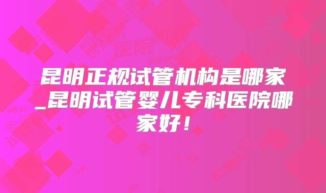 昆明正规试管机构是哪家_昆明试管婴儿专科医院哪家好！