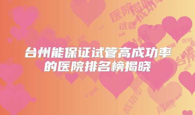 台州能保证试管高成功率的医院排名榜揭晓
