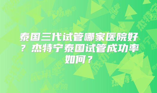 泰国三代试管哪家医院好？杰特宁泰国试管成功率如何？