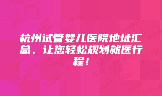 杭州试管婴儿医院地址汇总，让您轻松规划就医行程！