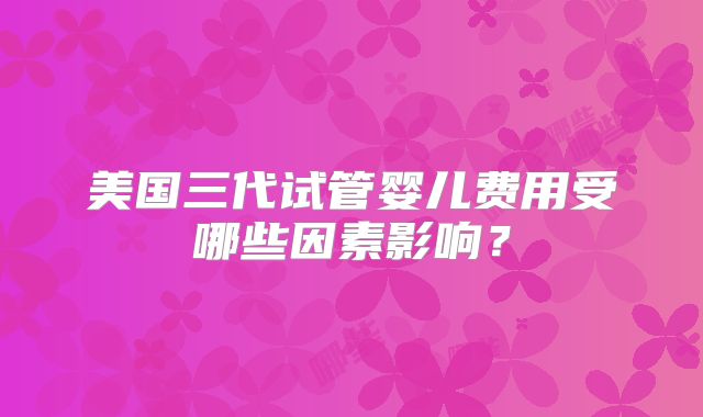 美国三代试管婴儿费用受哪些因素影响？