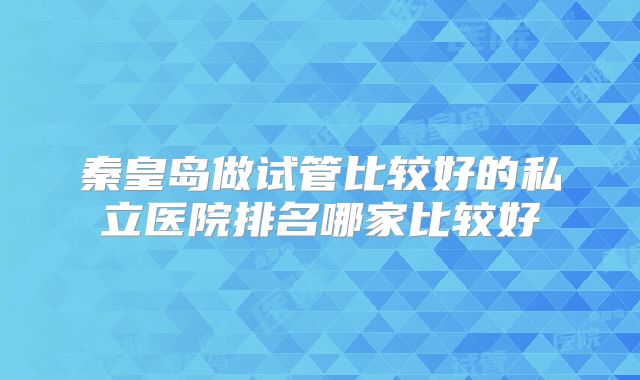 秦皇岛做试管比较好的私立医院排名哪家比较好