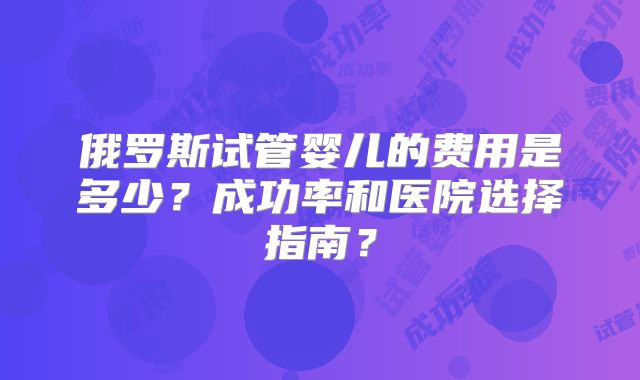俄罗斯试管婴儿的费用是多少？成功率和医院选择指南？