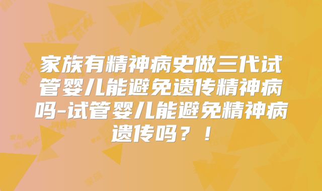家族有精神病史做三代试管婴儿能避免遗传精神病吗-试管婴儿能避免精神病遗传吗？！