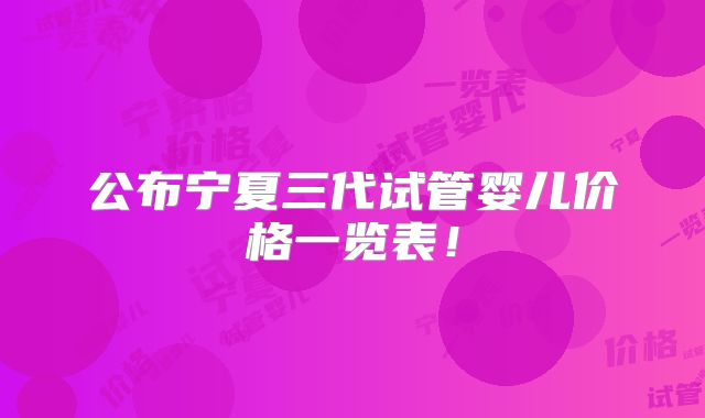 公布宁夏三代试管婴儿价格一览表！