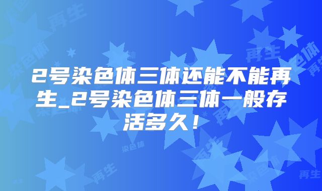 2号染色体三体还能不能再生_2号染色体三体一般存活多久!