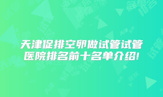天津促排空卵做试管试管医院排名前十名单介绍!