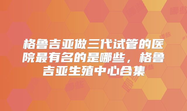 格鲁吉亚做三代试管的医院最有名的是哪些，格鲁吉亚生殖中心合集