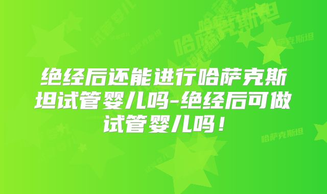 绝经后还能进行哈萨克斯坦试管婴儿吗-绝经后可做试管婴儿吗!